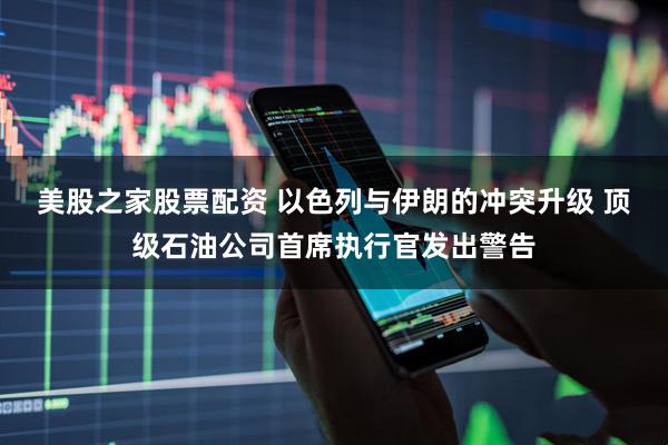 美股之家股票配资 以色列与伊朗的冲突升级 顶级石油公司首席执行官发出警告