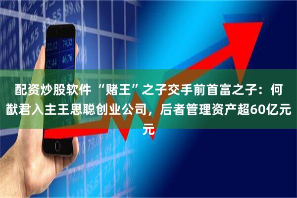配资炒股软件 “赌王”之子交手前首富之子：何猷君入主王思聪创业公司，后者管理资产超60亿元