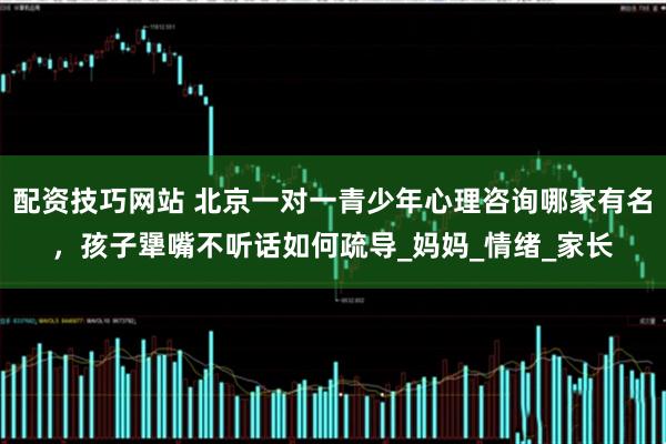 配资技巧网站 北京一对一青少年心理咨询哪家有名，孩子犟嘴不听话如何疏导_妈妈_情绪_家长