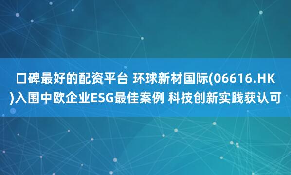 口碑最好的配资平台 环球新材国际(06616.HK)入围中欧企业ESG最佳案例 科技创新实践获认可