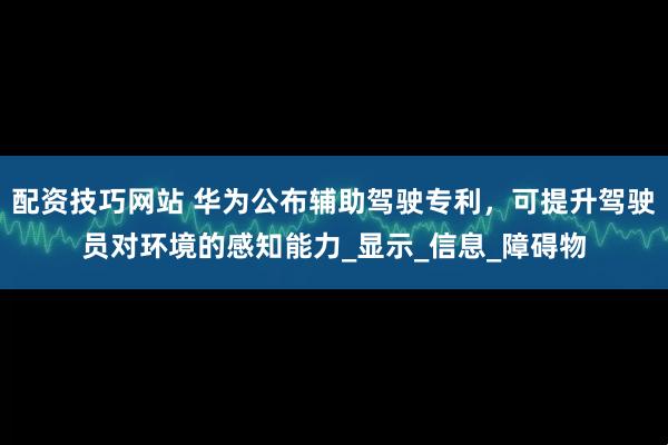 配资技巧网站 华为公布辅助驾驶专利，可提升驾驶员对环境的感知能力_显示_信息_障碍物
