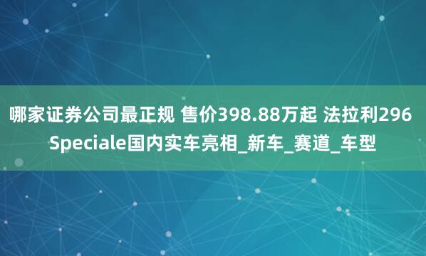 哪家证券公司最正规 售价398.88万起 法拉利296 Speciale国内实车亮相_新车_赛道_车型