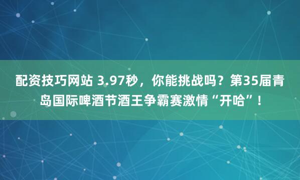 配资技巧网站 3.97秒，你能挑战吗？第35届青岛国际啤酒节酒王争霸赛激情“开哈”！