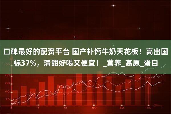口碑最好的配资平台 国产补钙牛奶天花板！高出国标37%，清甜好喝又便宜！_营养_高原_蛋白