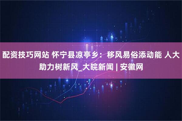 配资技巧网站 怀宁县凉亭乡：移风易俗添动能 人大助力树新风_大皖新闻 | 安徽网