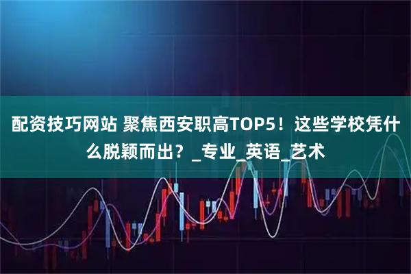 配资技巧网站 聚焦西安职高TOP5！这些学校凭什么脱颖而出？_专业_英语_艺术