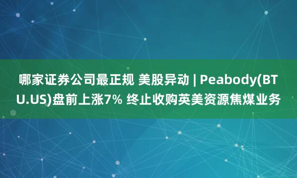 哪家证券公司最正规 美股异动 | Peabody(BTU.US)盘前上涨7% 终止收购英美资源焦煤业务