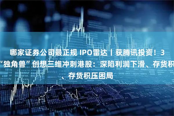 哪家证券公司最正规 IPO雷达丨获腾讯投资！3D打印“独角兽”创想三维冲刺港股：深陷利润下滑、存货积压困局