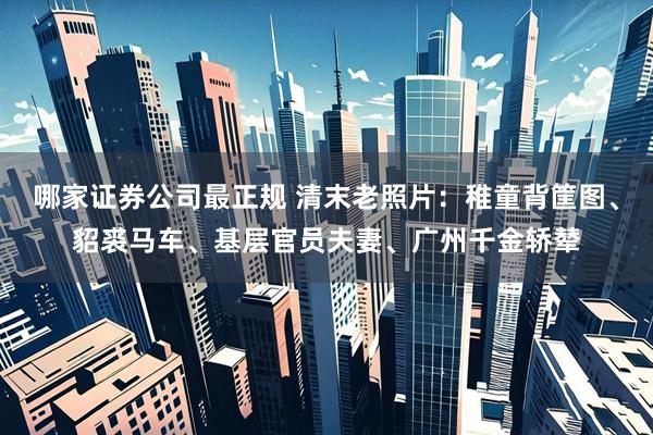 哪家证券公司最正规 清末老照片：稚童背筐图、貂裘马车、基层官员夫妻、广州千金轿辇