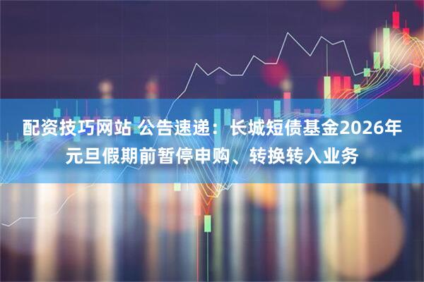 配资技巧网站 公告速递：长城短债基金2026年元旦假期前暂停申购、转换转入业务