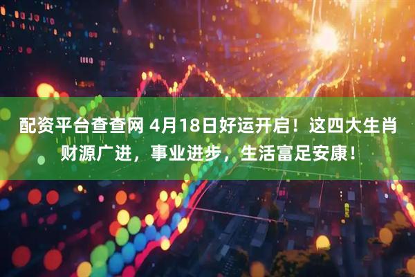配资平台查查网 4月18日好运开启！这四大生肖财源广进，事业进步，生活富足安康！