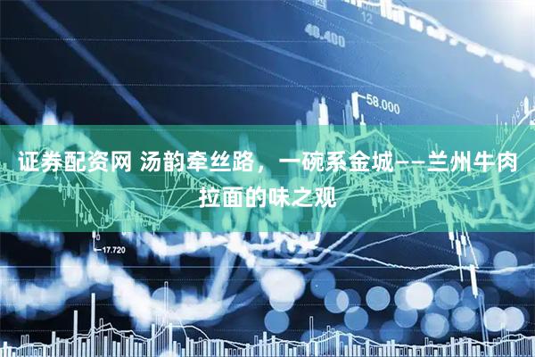 证券配资网 汤韵牵丝路，一碗系金城——兰州牛肉拉面的味之观