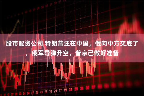 股市配资公司 特朗普还在中国，俄向中方交底了，俄军导弹升空，普京已做好准备