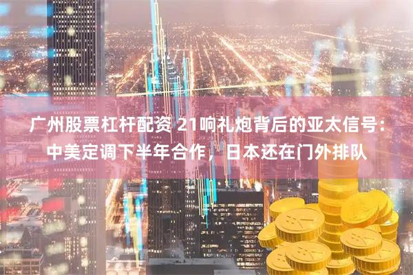 广州股票杠杆配资 21响礼炮背后的亚太信号：中美定调下半年合作，日本还在门外排队